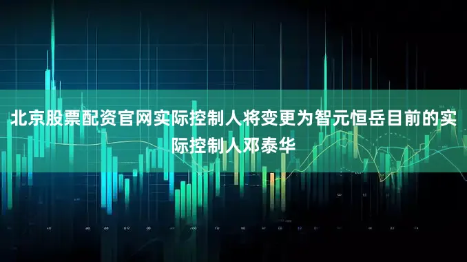 北京股票配资官网实际控制人将变更为智元恒岳目前的实际控制人邓泰华
