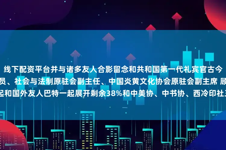 线下配资平台并与诸多友人合影留念和共和国第一代礼宾官古今明一起和第十二届全国政协委员、社会与法制原驻会副主任、中国炎黄文化协会原驻会副主席 顾伯平一起和国外友人巴特一起展开剩余38%和中美协、中书协、西冷印社三协会理事容铁老师一起发布于：山东省