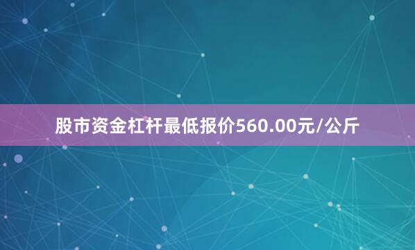 股市资金杠杆最低报价560.00元/公斤