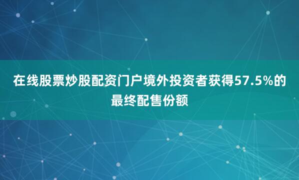 在线股票炒股配资门户境外投资者获得57.5%的最终配售份额