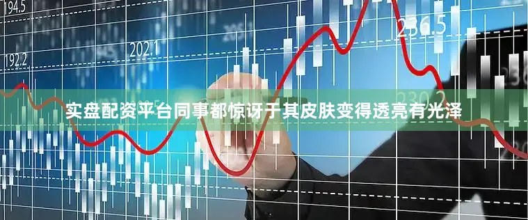 实盘配资平台同事都惊讶于其皮肤变得透亮有光泽
