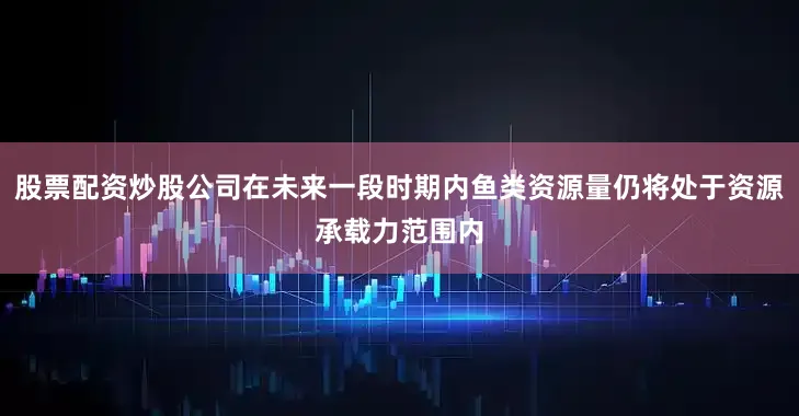 股票配资炒股公司在未来一段时期内鱼类资源量仍将处于资源承载力范围内