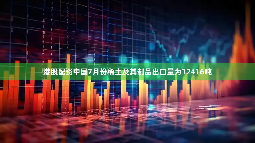 港股配资中国7月份稀土及其制品出口量为12416吨