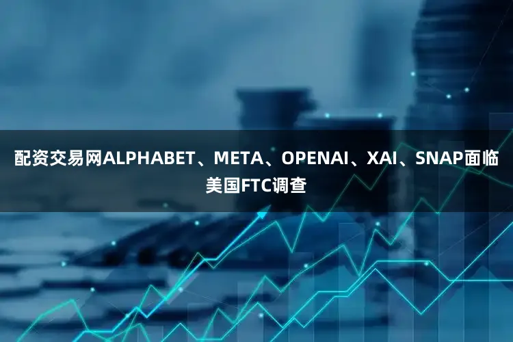 配资交易网ALPHABET、META、OPENAI、XAI、SNAP面临美国FTC调查