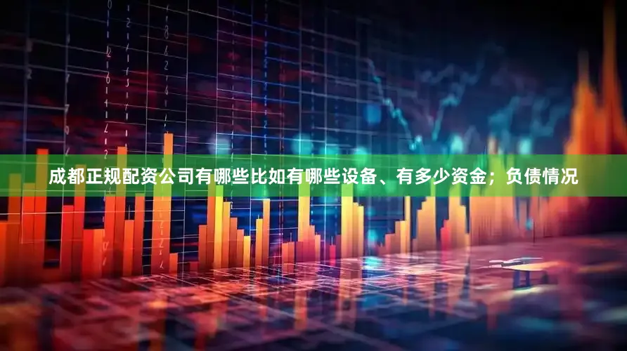 成都正规配资公司有哪些比如有哪些设备、有多少资金；负债情况