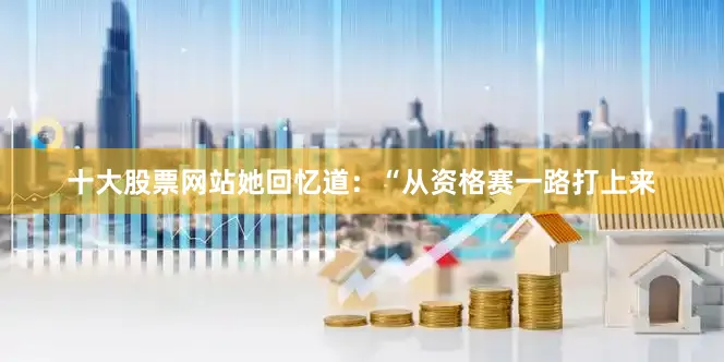 十大股票网站她回忆道：“从资格赛一路打上来